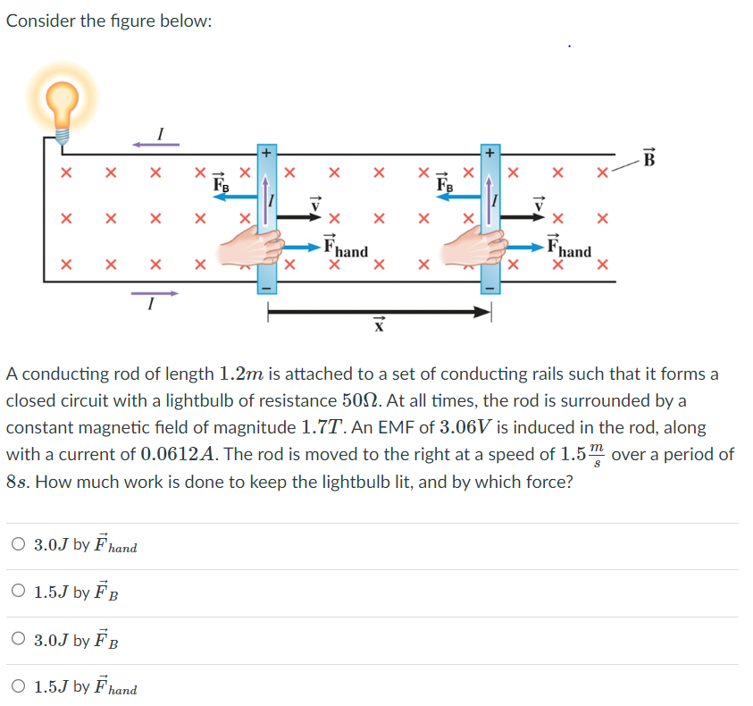 Consider the figure below:
X
X X
X
X
FB
X X X X X
X X X
X
○ 3.0J by F hand
O 1.5J by FB
O 3.0J by FB
O 1.5J by Fhand
X
X
X
X
X
X →
FB
X
Fhand
X X X
X
X X
X
X X
X
Fhand
X X
X
100
B
A conducting rod of length 1.2m is attached to a set of conducting rails such that it forms a
closed circuit with a lightbulb of resistance 500. At all times, the rod is surrounded by a
constant magnetic field of magnitude 1.7T. An EMF of 3.06V is induced in the rod, along
with a current of 0.0612A. The rod is moved to the right at a speed of 1.5 over a period of
8s. How much work is done to keep the lightbulb lit, and by which force?
m
8