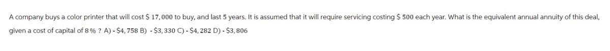 A company buys a color printer that will cost $ 17,000 to buy, and last 5 years. It is assumed that it will require servicing costing $ 500 each year. What is the equivalent annual annuity of this deal,
given a cost of capital of 8 % ? A) - $4,758 B) - $3,330 C) - $4, 282 D) - $3,806