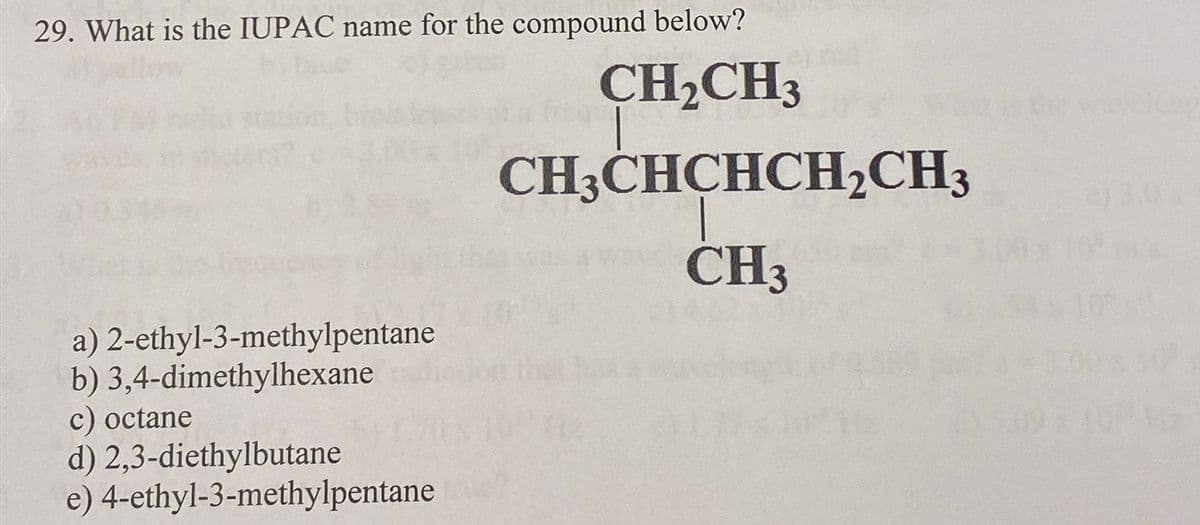 29. What is the IUPAC name for the compound below?
CH₂CH3
CH3CHCHCH₂CH3
way CH3
a) 2-ethyl-3-methylpentane
b) 3,4-dimethylhexane
c) octane
d) 2,3-diethylbutane
e) 4-ethyl-3-methylpentane