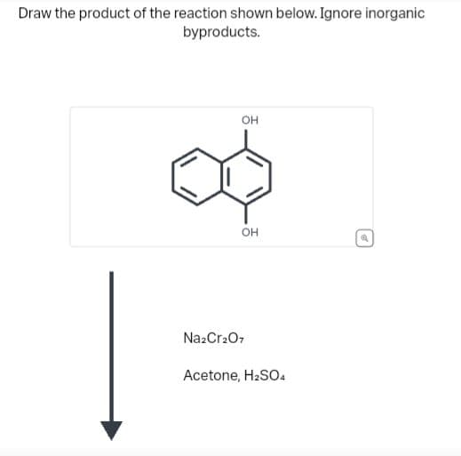 Draw the product of the reaction shown below. Ignore inorganic
byproducts.
Ho
OH
OH
HO
Na2Cr2O7
Acetone, H2SO4