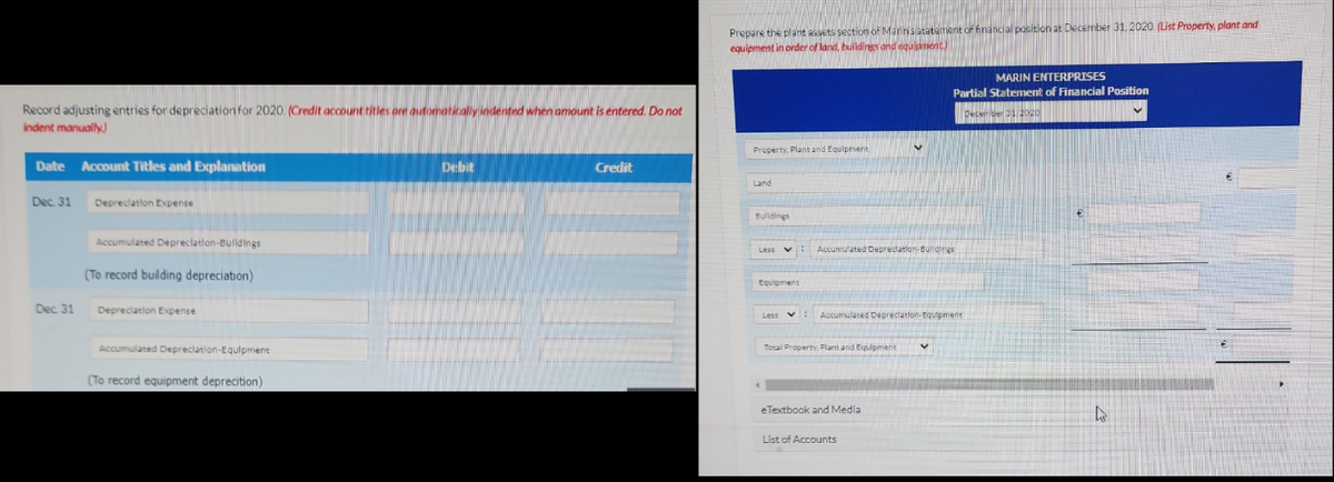 Record adjusting entries for depreciation for 2020. (Credit account titles are automatically indented when amount is entered. Do not
indent manually)
Date Account Titles and Explanation
Dec. 31
Dec 31
Depreciation Expense
Accumulated Depreciation-Bulldings.
(To record building depreciation)
Depreciation Expense
Accumulated Depreciation Equipment
(To record equipment deprecition)
Debit
Credit
Prepare the plant assets section of Marin's statement of financial position at December 31, 2020. (List Property, plant and
equipment in order of land, buildings and equipment)
Property, Plant and Equipment
Land
Buildings
Less v
Equipment
: Accumulated Deprectation-Buildings
Total Property. Plant and Equipment
V
Less : Accumulated Depreciation-Equipment
eTextbook and Media
List of Accounts
MARIN ENTERPRISES
Partial Statement of Financial Position
MINORLIFE
December 21 2020
V
4