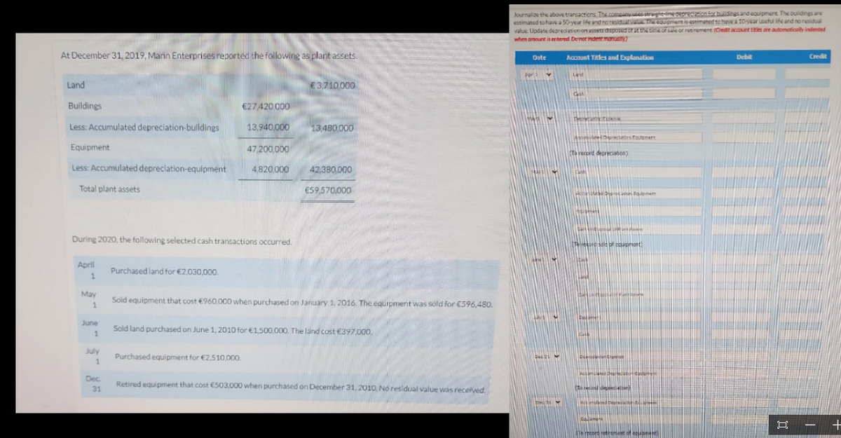 At December 31, 2019, Marin Enterprises reported the following as plant assets.
Land
Buildings
Less: Accumulated depreciation-buildings
Equipment
47,200,000
Less: Accumulated depreciation-equipment 4,820,000
Total plant assets
April
1
During 2020, the following selected cash transactions occurred.
May
1
June
1
July
1
Dec.
31
€27,420.000
Purchased land for €2,030,000.
13,940,000
Purchased equipment for €2,510,000.
€ 3,710.000
13,480,000
42,380,000
€59,570,000
Sold equipment that cost €960,000 when purchased on January 1, 2016. The equipment was sold for €596,480.
Sold land purchased on June 1, 2010 for €1,500,000. The land cost €397.000,
Retired equipment that cost €503,000 when purchased on December 31, 2010, No residual value was received.
Journalize the above transactions. The company uses straight-line depreciation for buildings and equipment. The buildings are
estimated to have a 50-year life and no residual value. The equipment is estimated to have a 10-year useful life and no residual
value. Update depreciation on assets disposed or at the time of sale or retirement (Credit account titles are automatically indented
when amount is ertered. Do not indent manually
Date
noti
De
P
Account Titles and Explanation
Land
Cast
Depre
Alated pretios-Fouement
To record depreciation)
taistell
1341
Teresare said of coupment!
Dep
asion Eqomer
Pleas
mated Deputy Couple
To record depreciation
Eduarent
Actated Dam
To record retrament of equipment)
Debit
Credit
-
+