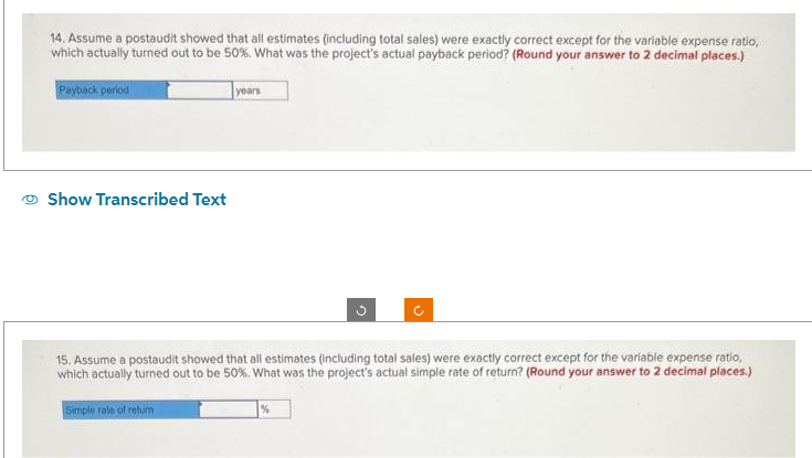 14. Assume a postaudit showed that all estimates (including total sales) were exactly correct except for the variable expense ratio,
which actually turned out to be 50%. What was the project's actual payback period? (Round your answer to 2 decimal places.)
Payback period
Show Transcribed Text
years
Simple rate of return
G
J
15. Assume a postaudit showed that all estimates (including total sales) were exactly correct except for the variable expense ratio,
which actually turned out to be 50%. What was the project's actual simple rate of return? (Round your answer to 2 decimal places.)