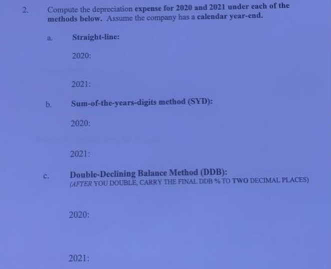 2.
Compute the depreciation expense for 2020 and 2021 under each of the
methods below. Assume the company has a calendar year-end.
Straight-line:
b.
C.
2020:
2021:
Sum-of-the-years-digits method (SYD):
2020:
2021:
Double-Declining Balance Method (DDB):
(AFTER YOU DOUBLE, CARRY THE FINAL DDB % TO TWO DECIMAL PLACES)
2020:
2021: