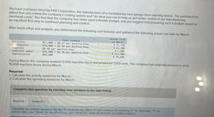 You have just been hired by FAB Corporation, the manufacturer of a revolutionary new garage door opening device. The president has
asked that you review the company's costing system and "do what you can to help us get better control of our manufacturing
overhead costs." You find that the company has never used a flexible budget, and you suggest that preparing such a budget would be
an excellent first step in overhead planning and control.
After much effort and analysis, you determined the following cost formulas and gathered the following actual cost data for March:
Utilities
Hintenance
Supplies.
Indirect labor
Depreciation
Cost Formula
$17,000 $0.17 per machine-hour
$38,400 $2.10 per machine-hour
$0.40 per machine-hour
$94,900 $1.70 per machine-hour
$68,400
Required 1
Actual Cost
in March
$ 21,350
$ 63,700
$5,800
$ 121,300
$ 70,100
During March, the company worked 13.000 machine-hours and produced 7,000 units. The company had originally planned to work
15,000 machine-hours during March.
Required:
1. Calculate the activity variances for March
2. Calculate the spending variances for March.
Complete this question by entering your answers in the tabs below.
Required 2
Calculate the activity variances for March. (Indicate the effect of each varlance by selecting "F" for favorable, "U" for
unfavorable, and "None" for no effect (ie, zero variance), Input all amounts as positive values.)