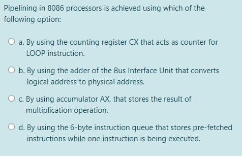 Pipelining in 8086 processors is achieved using which of the
following option:
a. By using the counting register CX that acts as counter for
LOOP instruction.
O b. By using the adder of the Bus Interface Unit that converts
logical address to physical address.
O c. By using accumulator AX, that stores the result of
multiplication operation.
O d. By using the 6-byte instruction queue that stores pre-fetched
instructions while one instruction is being executed.
