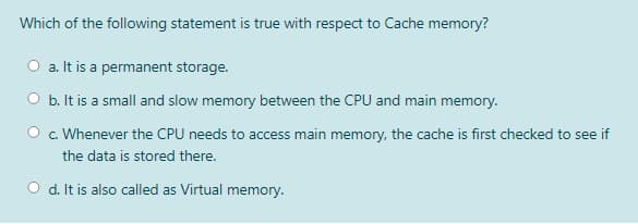 Which of the following statement is true with respect to Cache memory?
a. It is a permanent storage.
O b. It is a small and slow memory between the CPU and main memory.
O c. Whenever the CPU needs to access main memory, the cache is first checked to see if
the data is stored there.
O d. It is also called as Virtual memory.
