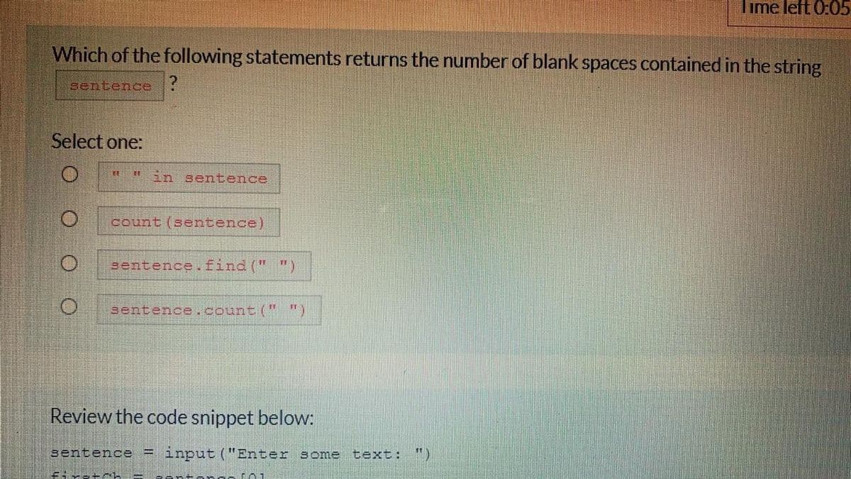 Time left 0:05
Which of the following statements returns the number of blank spaces contained in the string
sentence ?
Select one:
in sentence
count (sentence)
eentence.find (" ")
sentence.count ("")
Review the code snippet below:
sentence = input ("Enter some text:
")
