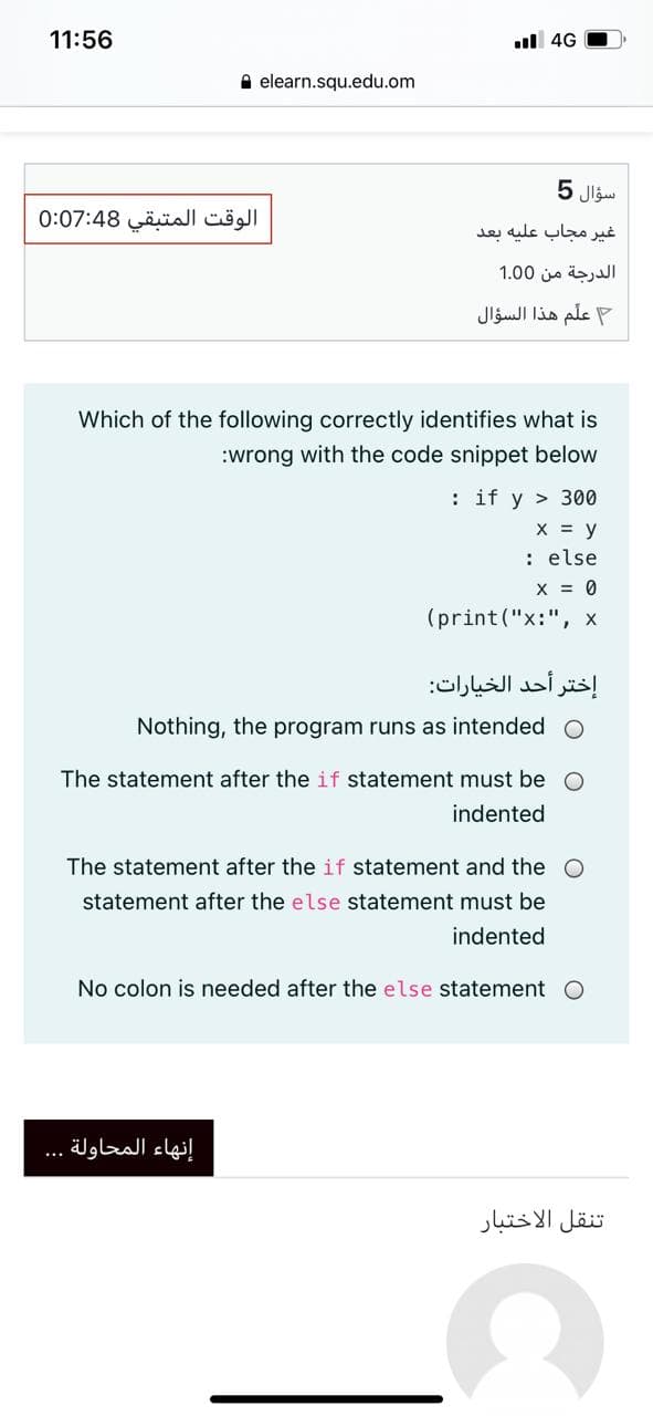 11:56
l 4G
A elearn.squ.edu.om
سؤال 5
الوقت المتبقي 0:07:48
غير مجاب علیه بعد
الدرجة من 0 1.0
علم هذا السؤال
Which of the following correctly identifies what is
:wrong with the code snippet below
: if y > 300
X = y
: else
X = 0
(print ("x:", x
إختر أحد الخيارات:
Nothing, the program runs as intended O
The statement after the if statement must be O
indented
The statement after the if statement and the O
statement after the else statement must be
indented
No colon is needed after the else statement O
إنهاء المحاولة
...
تنقل الاختبار
