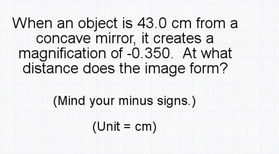 When an object is 43.0 cm from a
concave mirror, it creates a
magnification of -0.350. At what
distance does the image form?
(Mind your minus signs.)
(Unit = cm)
