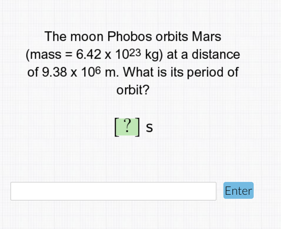 The moon Phobos orbits Mars
(mass = 6.42 x 1023 kg) at a distance
of 9.38 x 106 m. What is its period of
orbit?
[?]s
Enter
