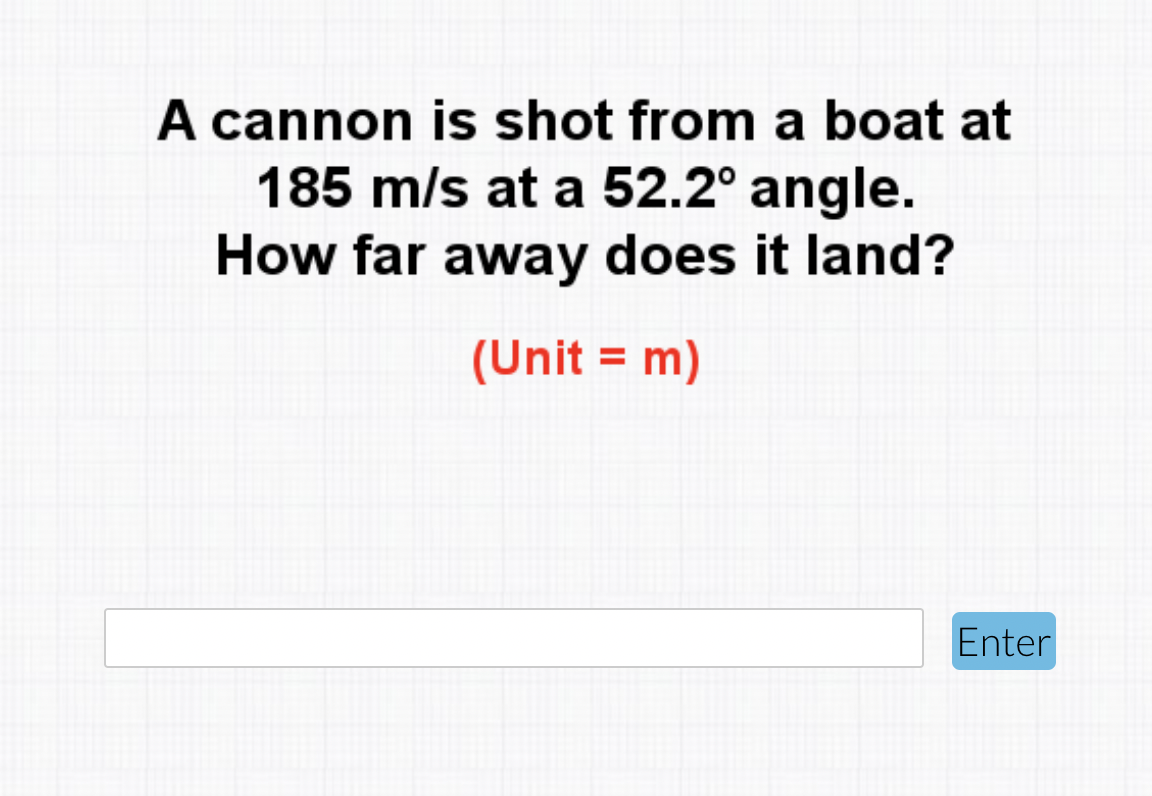 A cannon is shot from a boat at
185 m/s at a 52.2° angle.
How far away does it land?
(Unit = m)
%3D
Enter
