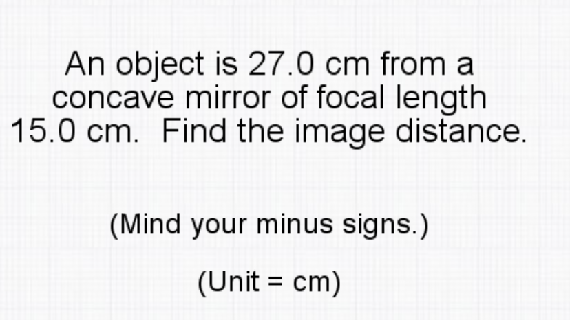 An object is 27.0 cm from a
concave mirror of focal length
15.0 cm. Find the image distance.
(Mind your minus signs.)
(Unit = cm)
