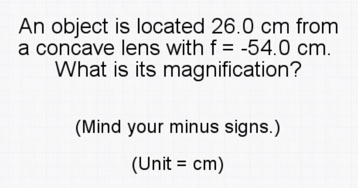 An object is located 26.0 cm from
a concave lens with f = -54.0 cm.
What is its magnification?
(Mind your minus signs.)
(Unit = cm)
%3D
