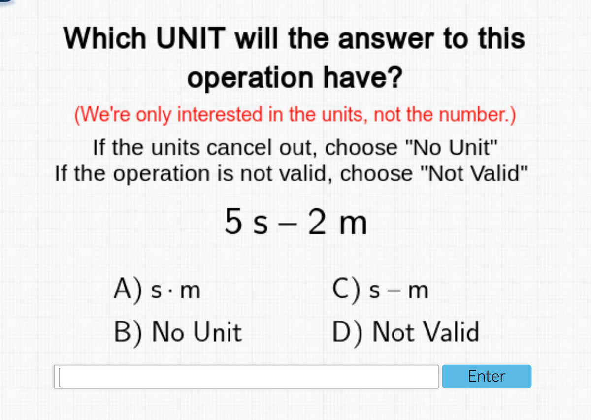 Which UNIT will the answer to this
operation have?
(We're only interested in the units, not the number.)
If the units cancel out, choose "No Unit"
If the operation is not valid, choose "Not Valid"
5 s - 2 m
A) s m
C) s – m
S
B) No Unit
D) Not Valid
Enter
