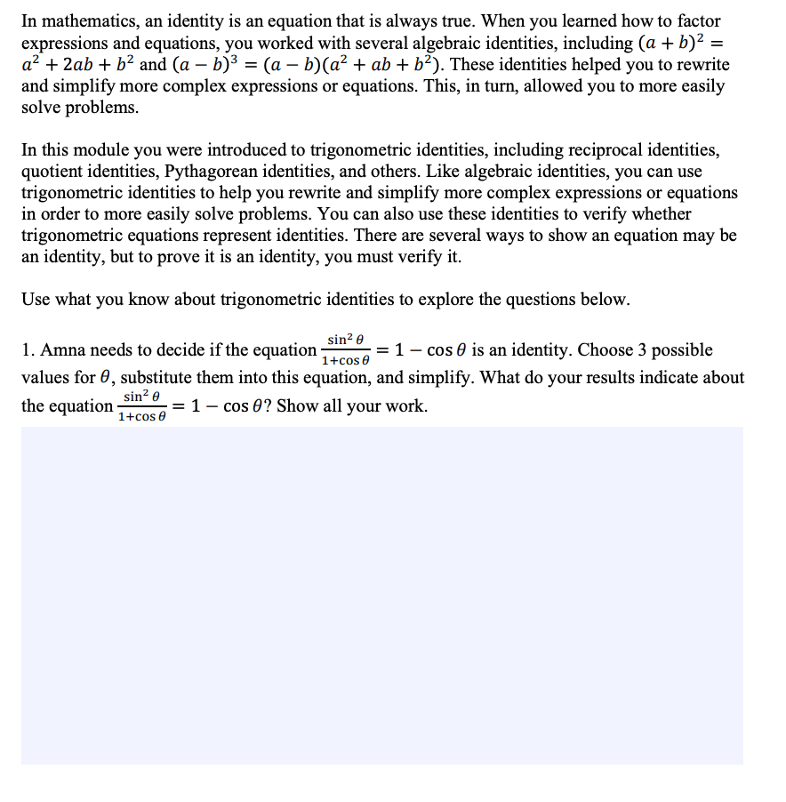 In mathematics, an identity is an equation that is always true. When you learned how to factor
expressions and equations, you worked with several algebraic identities, including (a + b)² =
a? + 2ab + b² and (a – b)3 = (a – b)(a² + ab + b²). These identities helped you to rewrite
and simplify more complex expressions or equations. This, in turn, allowed you to more easily
solve problems.
In this module you were introduced to trigonometric identities, including reciprocal identities,
quotient identities, Pythagorean identities, and others. Like algebraic identities, you can use
trigonometric identities to help you rewrite and simplify more complex expressions or equations
in order to more easily solve problems. You can also use these identities to verify whether
trigonometric equations represent identities. There are several ways to show an equation may be
an identity, but to prove it is an identity, you must verify it.
Use what you know about trigonometric identities to explore the questions below.
sin? 0
1. Amna needs to decide if the equation
= 1- cos 0 is an identity. Choose 3 possible
1+cos e
values for 0, substitute them into this equation, and simplify. What do your results indicate about
the equation
sin? e
= 1 – cos 0? Show all your work.
1+cos 0
