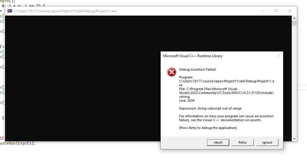 ngth();
0 icn i += 2) f
A C:\Users\18177\source\repos\Project11\x64\Debug\Project11.exe
s[
(s
Microsoft Visual C++ Runtime Library
Debug Assertion Failed!
Program:
C:\Users\18177\source\repos\Project11\x64\Debug\Project11.e
хе
File: C:\Program Files\Microsoft Visual
Studio\2022\Community\VC\Tools\MSVC\14.31.31103\include\
xstring
Line: 3839
Expression: string subscript out of range
For information on how your program can cause an assertion
failure, see the Visual C++ documentation on asserts.
1
(Press Retry to debug the application)
uateBooLExpr(s);
Abort
Retry
Ignore
