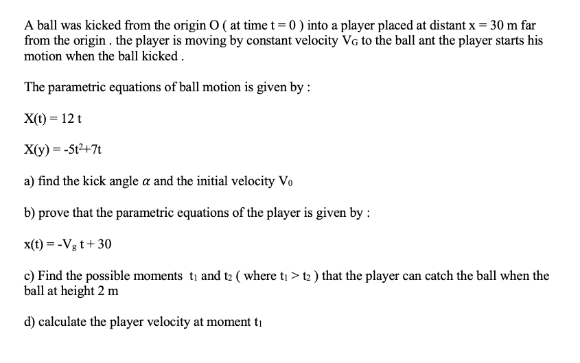 A ball was kicked from the origin O ( at time t = 0 ) into a player placed at distant x = 30 m far
from the origin . the player is moving by constant velocity VG to the ball ant the player starts his
motion when the ball kicked .
The parametric equations of ball motion is given by :
X(t) = 12 t
X(y) = -5t2+7t
a) find the kick angle a and the initial velocity Vo
b) prove that the parametric equations of the player is given by :
x(t) = -Vg t+ 30
c) Find the possible moments ti and t2 ( where ti > t2 ) that the player can catch the ball when the
ball at height 2 m
d) calculate the player velocity at moment ti
