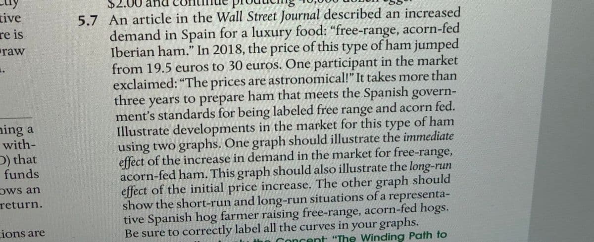 $2.00
tive
5.7 An article in the Wall Street Journal described an increased
demand in Spain for a luxury food: "free-range, acorn-fed
Iberian ham." In 2018, the price of this type of ham jumped
from 19.5 euros to 30 euros. One participant in the market
exclaimed: "The prices are astronomical!" It takes more than
three years to prepare ham that meets the Spanish govern-
ment's standards for being labeled free range and acorn fed.
Illustrate developments in the market for this type of ham
using two graphs. One graph should illustrate the immediate
effect of the increase in demand in the market for free-range,
acorn-fed ham. This graph should also illustrate the long-run
effect of the initial price increase. The other graph should
show the short-run and long-run situations of a representa-
tive Spanish hog farmer raising free-range, acorn-fed hogs.
Be sure to correctly label all the curves in your graphs.
re is
raw
ning a
with-
D) that
funds
Ows an
return.
ions are
Concent: "The Winding Path to
