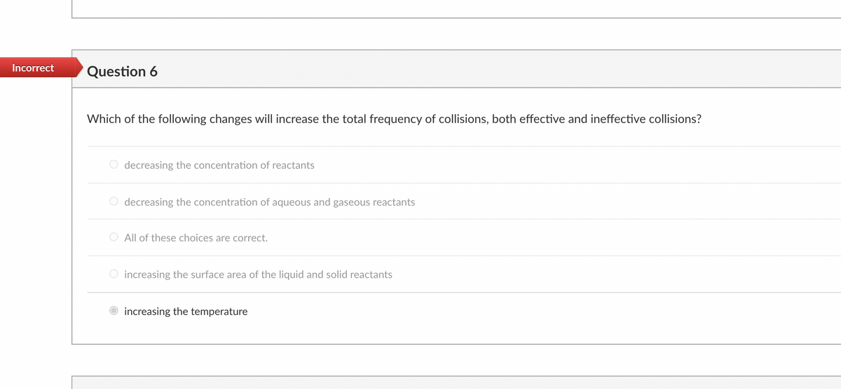 Incorrect Question 6
Which of the following changes will increase the total frequency of collisions, both effective and ineffective collisions?
decreasing the concentration of reactants
decreasing the concentration of aqueous and gaseous reactants
All of these choices are correct.
increasing the surface area of the liquid and solid reactants
increasing the temperature