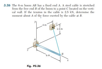 3.26 The 6-m b0om AB has a fixed end A. A steel cable is stretched
from the free end B of the boom to a point C located on the verti-
cal wall. If the tension in the cable is 2.5 kN, determine the
moment about A of the force exerted by the cable at B.
4 m
2.4 m
A
B
6m
Fig. P3.26
