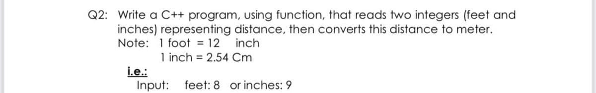 Q2: Write a C++ program, using function, that reads two integers (feet and
inches) representing distance, then converts this distance to meter.
Note: 1 foot = 12
inch
1 inch = 2.54 Cm
i.e.:
Input:
feet: 8 or inches: 9
