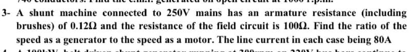 3- A shunt machine connected to 250V mains has an armature resistance (including
brushes) of 0.120 and the resistance of the field circuit is 1002. Find the ratio of the
speed as a generator to the speed as a motor. The line current in each case being 80A
1001 W
200
