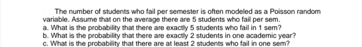 The number of students who fail per semester is often modeled as a Poisson random
variable. Assume that on the average there are 5 students who fail per sem.
a. What is the probability that there are exactly 5 students who fail in 1 sem?
b. What is the probability that there are exactly 2 students in one academic year?
c. What is the probability that there are at least 2 students who fail in one sem?
