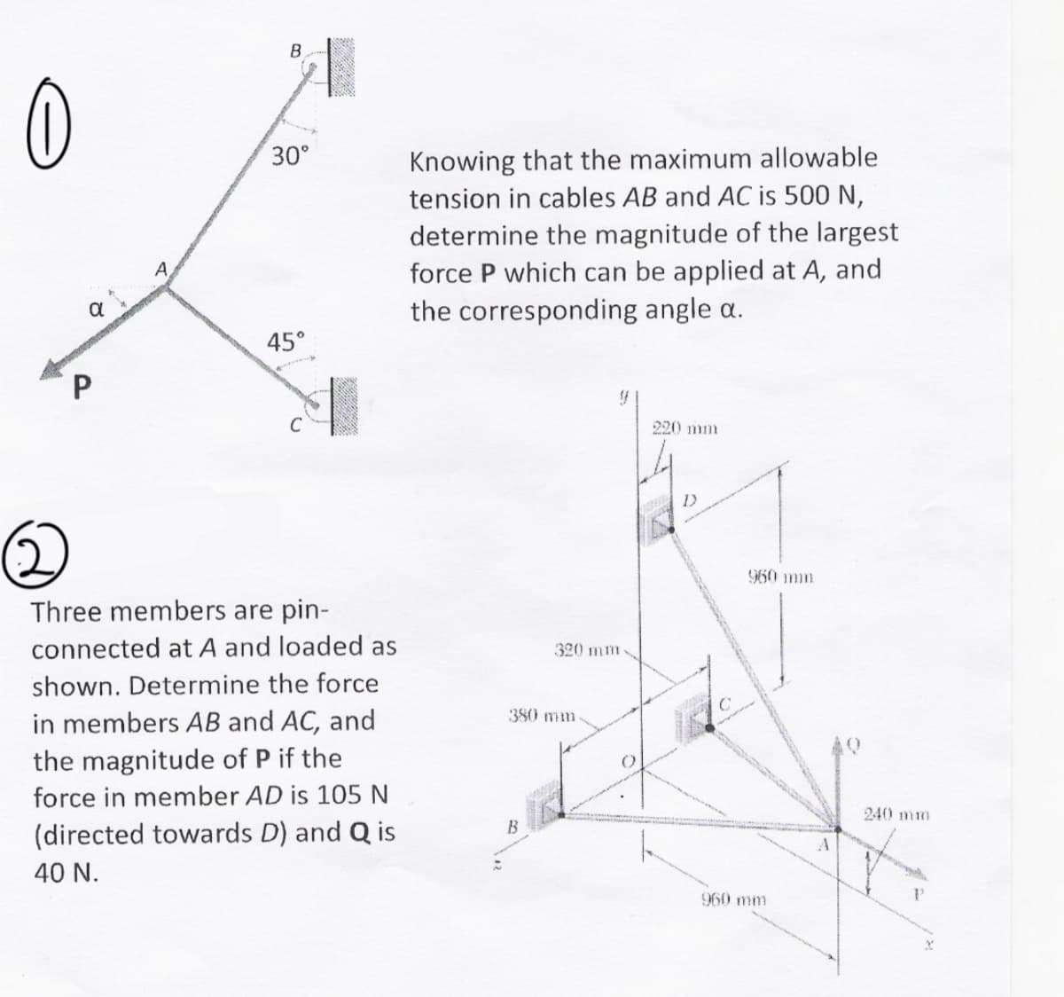 B
Knowing that the maximum allowable
tension in cables AB and AC is 500 N,
determine the magnitude of the largest
force P which can be applied at A, and
the corresponding angle a.
30°
A.
45°
C
220 mm
960 mm
Three members are pin-
connected at A and loaded as
320 mm
shown. Determine the force
in members AB and AC, and
the magnitude of P if the
380 mm
force in member AD is 105 N
240 mm
B
(directed towards D) and Q is
40 N.
