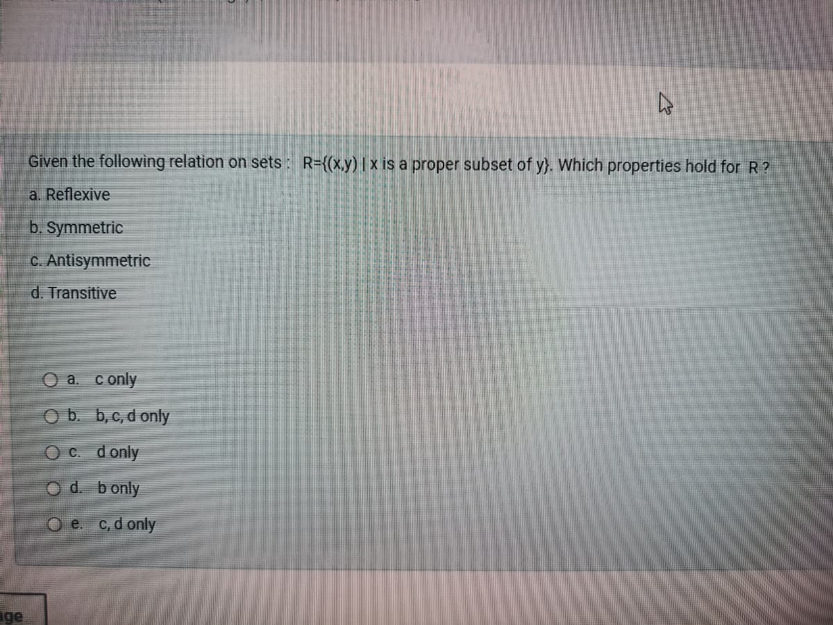 Given the following relation on sets : R=((x.y)1x is a proper subset of y}. Which properties hold for R ?
a. Reflexive
b. Symmetric
C. Antisymmetric
d. Transitive
O a. conly
O b. b,c, d only
O C. donly
Od bonly
O e c, d only
