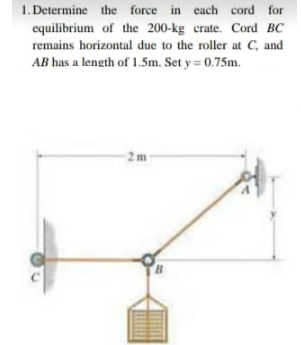 1. Determine the force in each cord for
equilibrium of the 200-kg crate. Cord BC
remains horizontal due to the roller at C, and
AB has a length of 1.5m. Set y = 0.75m.
2m
