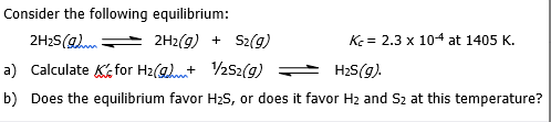 Consider the following equilibrium:
2H2S(g)
2H2(g) + S2(g)
K = 2.3 x 104 at 1405 K.
a) Calculate K for H2(g)t 252(g)
H2S(g).
b) Does the equilibrium favor H2S, or does it favor H2 and S2 at this temperature?
