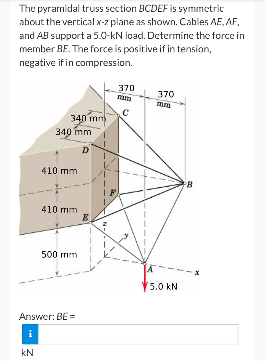 The pyramidal truss section BCDEF is symmetric
about the vertical x-z plane as shown. Cables AE, AF,
and AB support a 5.0-kN load. Determine the force in
member BE. The force is positive if in tension,
negative if in compression.
340 mm
340 mm
410 mm
410 mm
500 mm
Answer: BE =
KN
E
370
mm
370
mm
2.
A
5.0 kN
B