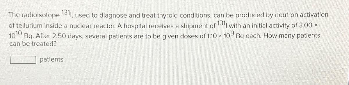 The radioisotope 1311, used to diagnose and treat thyroid conditions, can be produced by neutron activation
of tellurium inside a nuclear reactor. A hospital receives a shipment of 131| with an initial activity of 3.00 ×
1010
Bq. After 2.50 days, several patients are to be given doses of 1.10 × 109 Bq each. How many patients
can be treated?
patients