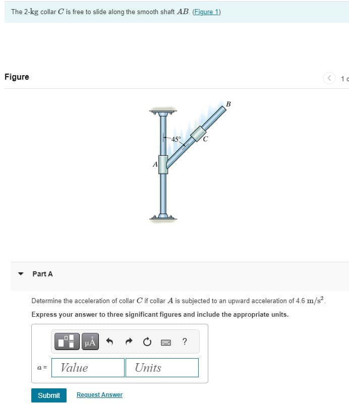 The 2-kg collar C' is free to slide along the smooth shaft AB. (Figure 1)
Figure
▾ Part A
45°
B
F
A
Determine the acceleration of collar C if collar A is subjected to an upward acceleration of 4.6 m/s².
Express your answer to three significant figures and include the appropriate units.
ΜΑ
?
a =
Value
Units
Submit
Request Answer
1 c