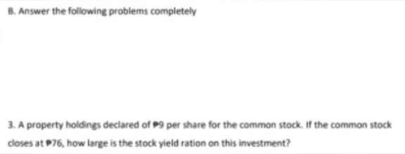 B. Answer the following problems completely
3. A property holdings declared of P9 per share for the common stock. If the common stock
closes at P76, how large is the stock yield ration on this investment?
