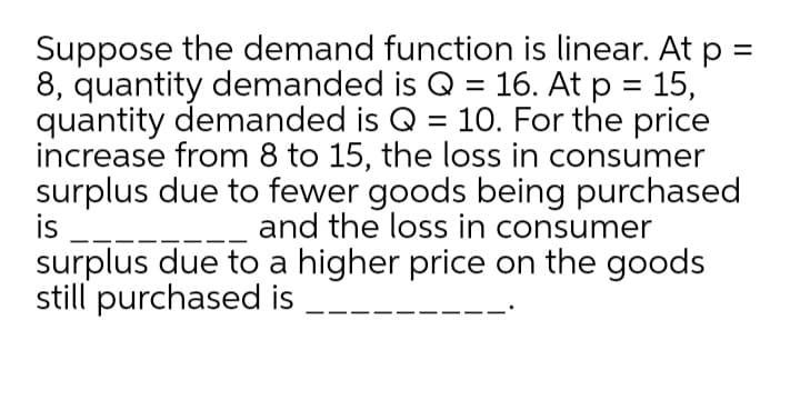 Suppose the demand function is linear. At p =
8, quantity demanded is Q = 16. At p = 15,
quantity demanded is Q = 10. For the price
increase from 8 to 15, the loss in consumer
surplus due to fewer goods being purchased
is --
surplus due to a higher price on the goods
still purchased is
and the loss in consumer
