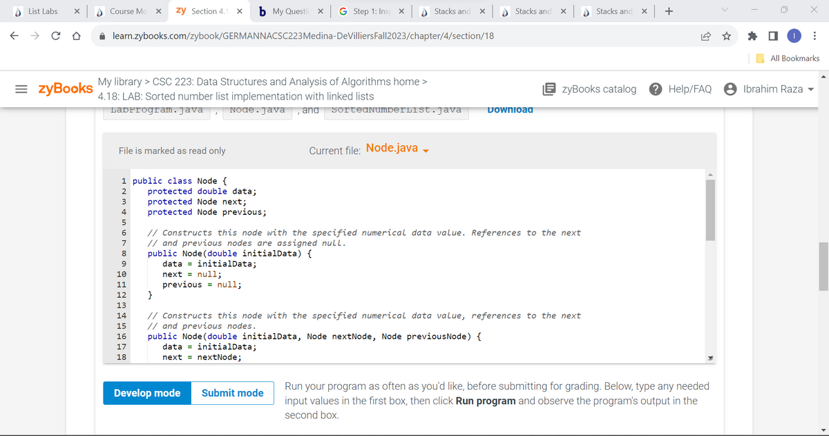 List Labs X
← → CO
=zyBooks
Course Mo X zy Section 4.1 x b My Questio
x G Step 1: Ins X
✰ learn.zybooks.com/zybook/GERMANNACSC223 Medina-DeVilliers Fall2023/chapter/4/section/18
My library > CSC 223: Data Structures and Analysis of Algorithms home >
4.18: LAB: Sorted number list implementation with linked lists
LabProgram. Java
File is marked as read only
1 public class Node {
2
3
4
5
6
7
8
9
10
11
12
13
14
15
16
17
18
protected double data;
protected Node next;
protected Node previous;
Node. Java and SortedNumberlist.java
public Node (double initialData) {
data = initialData;
next = null;
previous = null;
Current file: Node.java →
Stacks and X
Develop mode
// Constructs this node with the specified numerical data value. References to the next
// and previous nodes are assigned null.
public Node (double initialData, Node nextNode, Node previousNode) {
data = initialData;
next
nextNode;
Submit mode
Stacks and
Download
X
}
// Constructs this node with the specified numerical data value, references to the next
// and previous nodes.
zyBooks catalog
Stacks and
x +
? Help/FAQ
Run your program as often as you'd like, before submitting for grading. Below, type any needed
input values in the first box, then click Run program and observe the program's output in the
second box.
X
Ibrahim Raza
:
All Bookmarks