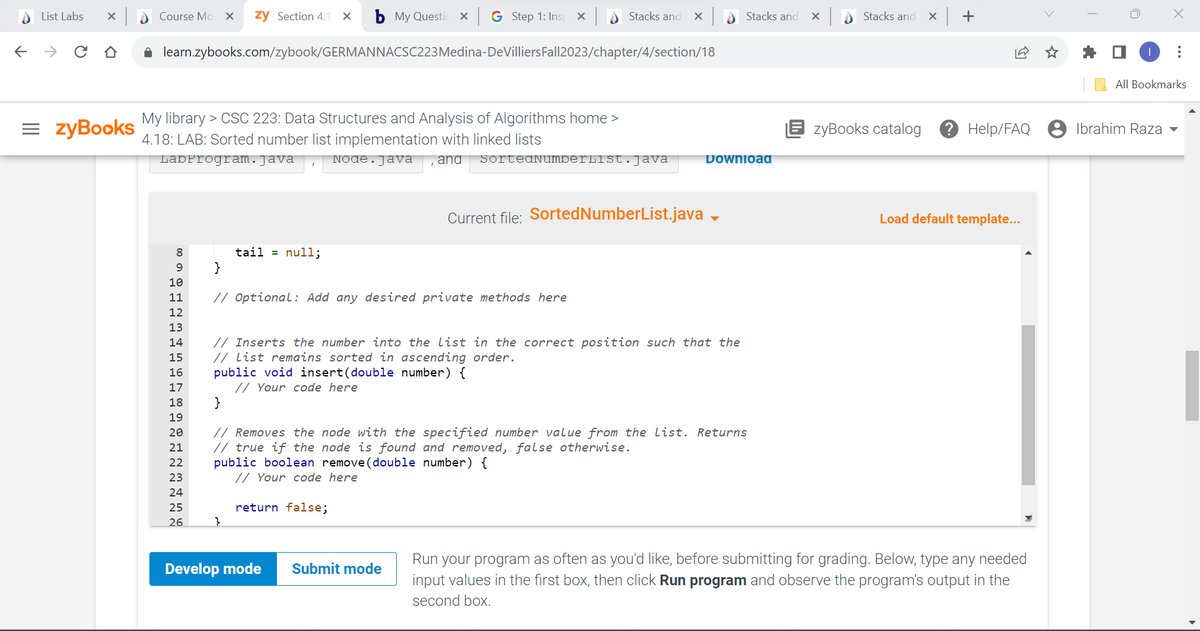 List Labs X
← → CO
= ZyBooks
Course Mo X zy Section 4.1 x b My Questio
x G Step 1: Ins X
✰ learn.zybooks.com/zybook/GERMANNACSC223 Medina-DeVilliers Fall2023/chapter/4/section/18
My library > CSC 223: Data Structures and Analysis of Algorithms home >
4.18: LAB: Sorted number list implementation with linked lists
LabProgram.java
8
9
10
11
12
13
14
15
16
17
18
19
20
21
22
23
24
25
26
tail = null;
}
// Optional: Add any desired private methods here
}
Node. Java and SortedNumberlist.java
// Inserts the number into the list in the correct position such that the
// List remains sorted in ascending order.
public void insert (double number) {
// Your code here
public boolean remove (double number) {
// Your code here
return false;
Stacks and X
Current file: SortedNumberList.java
Develop mode
}
// Removes the node with the specified number value from the list. Returns
// true if the node is found and removed, false otherwise.
Submit mode
Stacks and
Download
X
Stacks and
x +
zyBooks catalog ? Help/FAQ
Load default template...
Run your program as often as you'd like, before submitting for grading. Below, type any needed
input values in the first box, then click Run program and observe the program's output in the
second box.
:
All Bookmarks
Ibrahim Raza