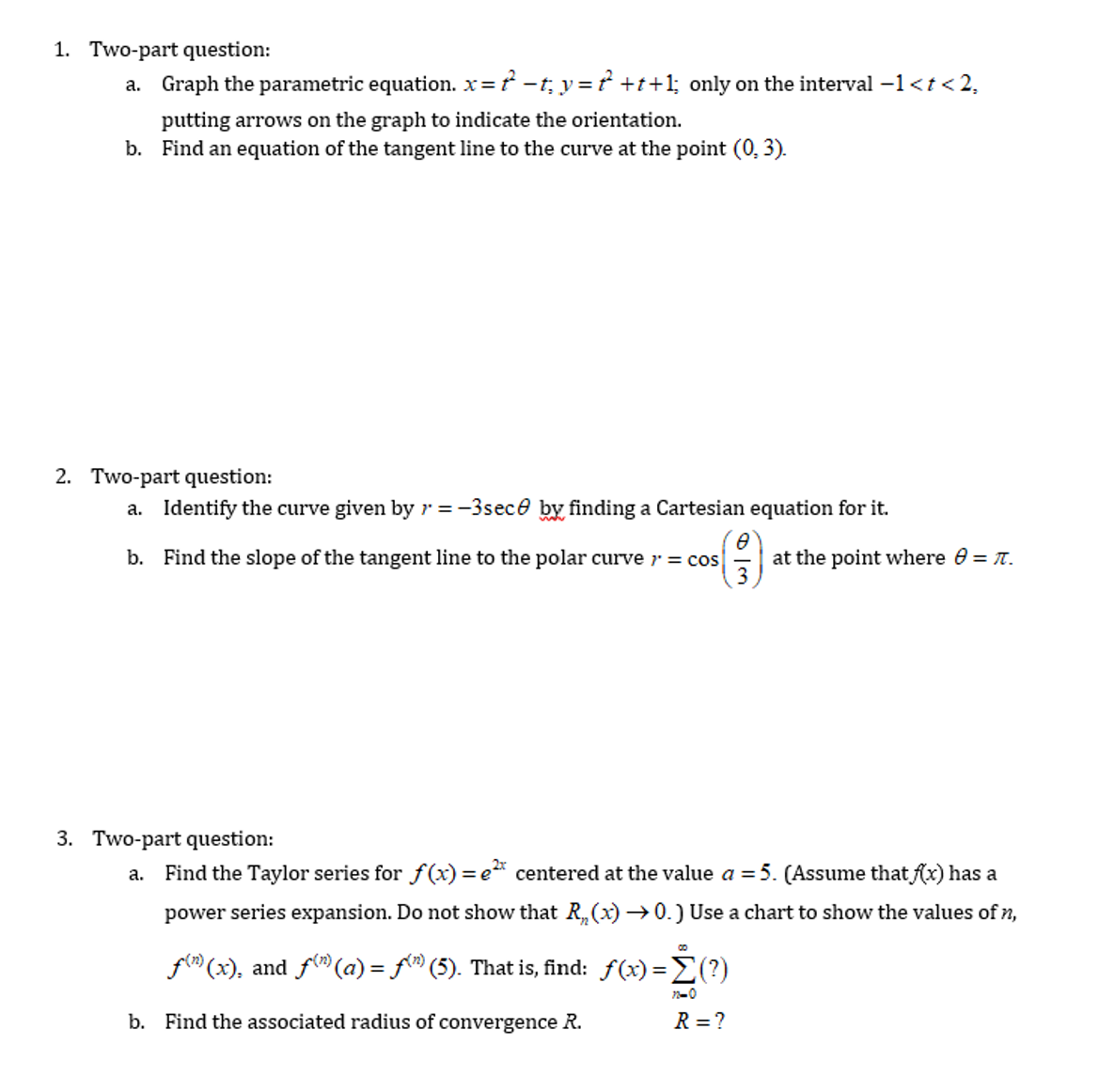 1. Two-part question:
a. Graph the parametric equation. x = −t; y = ? +t+1; only on the interval −1 < t <2,
putting arrows on the graph to indicate the orientation.
b. Find an equation of the tangent line to the curve at the point (0, 3).
2. Two-part question:
a. Identify the curve given by r = -3sec by finding a Cartesian equation for it.
8
b. Find the slope of the tangent line to the polar curve >= cos at the point where 8 = π.
3. Two-part question:
a.
Find the Taylor series for f(x) = e centered at the value a = 5. (Assume that f(x) has a
power series expansion. Do not show that R₂(x) →0.) Use a chart to show the values of n,
f(n)(x), and f(n)(a) = f(") (5). That is, find: f(x)=Σ(?)
-Ė (?)
22-0
R = ?
b. Find the associated radius of convergence R.