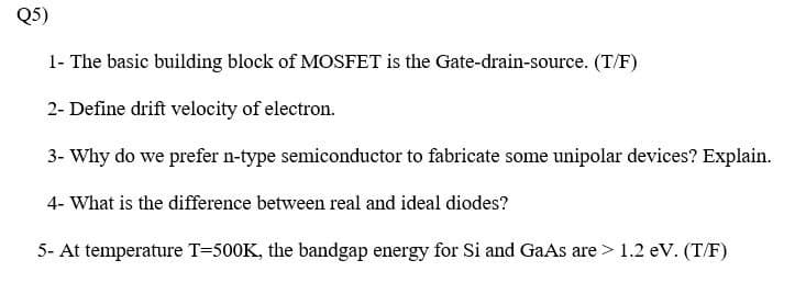 Q5)
1- The basic building block of MOSFET is the Gate-drain-source. (T/F)
2- Define drift velocity of electron.
3- Why do we prefer n-type semiconductor to fabricate some unipolar devices? Explain.
4- What is the difference between real and ideal diodes?
5- At temperature T=500K, the bandgap energy for Si and GaAs are > 1.2 eV. (T/F)
