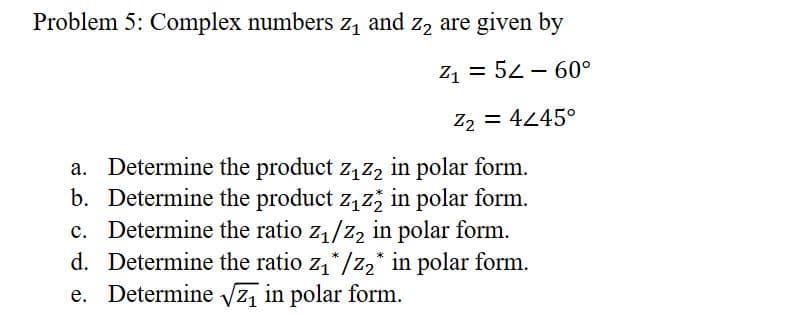 Problem 5: Complex numbers z₁ and z₂ are given by
Z₁ 52 60°
Z₂ = 4445°
-
a. Determine the product z₁z₂ in polar form.
b. Determine the product z₁z2 in polar form.
c. Determine the ratio z₁/Z₂ in polar form.
d. Determine the ratio z₁*/z₂* in polar form.
e. Determine √√₁ in polar form.