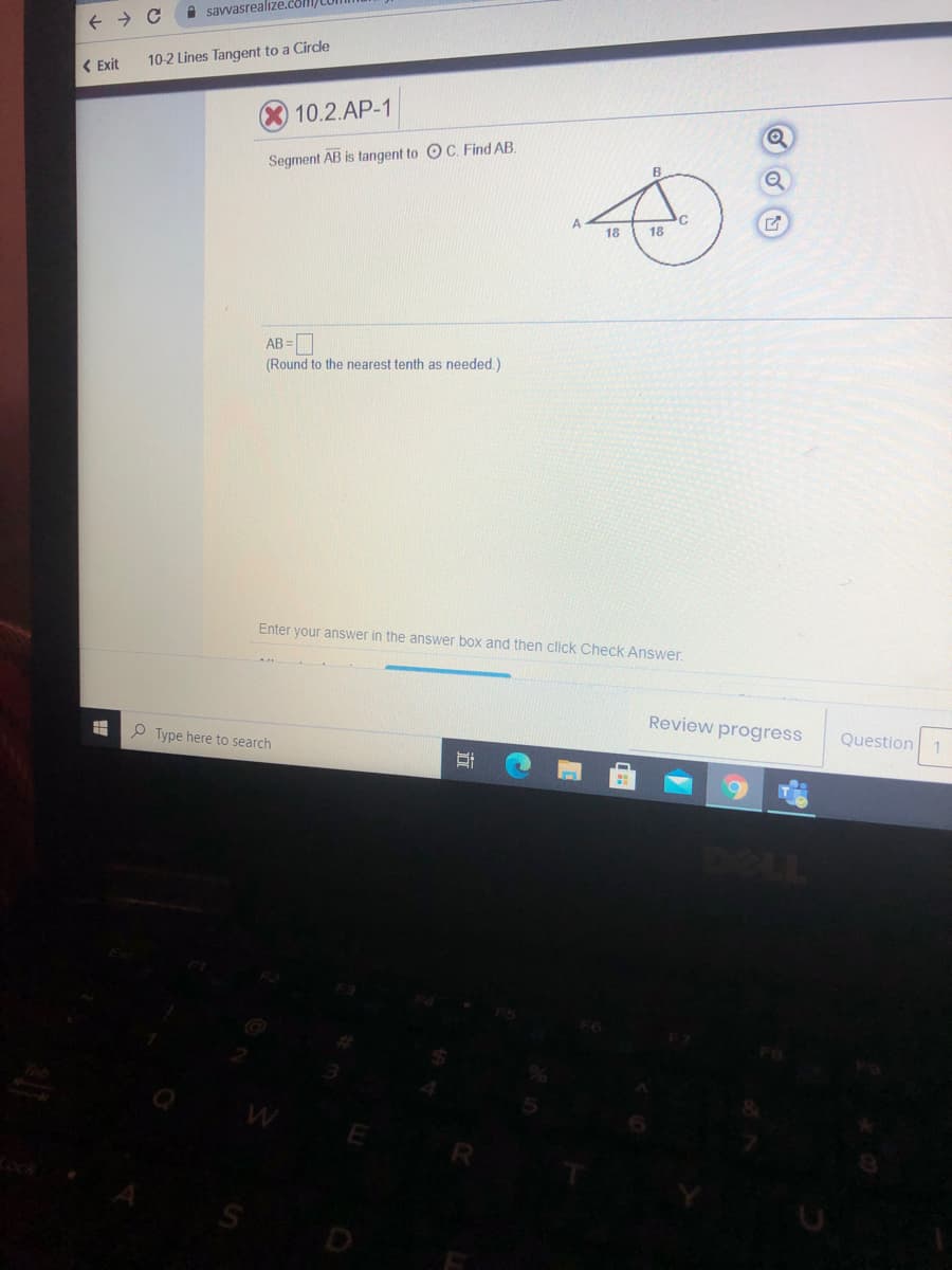 A savvasrealize.com/
( Exit
10-2 Lines Tangent to a Circle
10.2.AP-1
Segment AB is tangent to OC. Find AB.
18
18
AB =
(Round to the nearest tenth as needed.)
Enter your answer in the answer box and then click Check Answer,
Review progress
P Type here to search
Question 1
S
