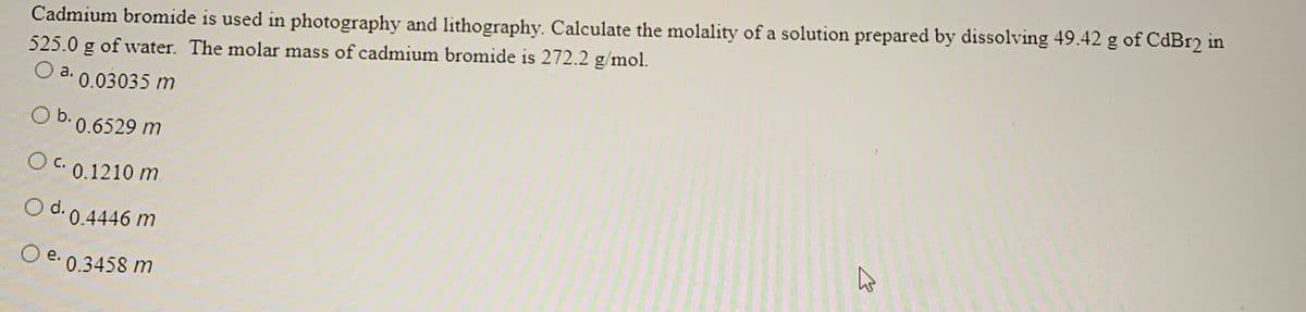 Cadmium bromide is used in photography and lithography. Calculate the molality of a solution prepared by dissolving 49.42 g of CdBr2 in
525.0 g of water. The molar mass of cadmium bromide is 272.2 g/mol.
O a. 0.03035 m
b. 0.6529 m
O c. 0.1210 m
O d.
0.4446 m
O e.
0.3458 m
