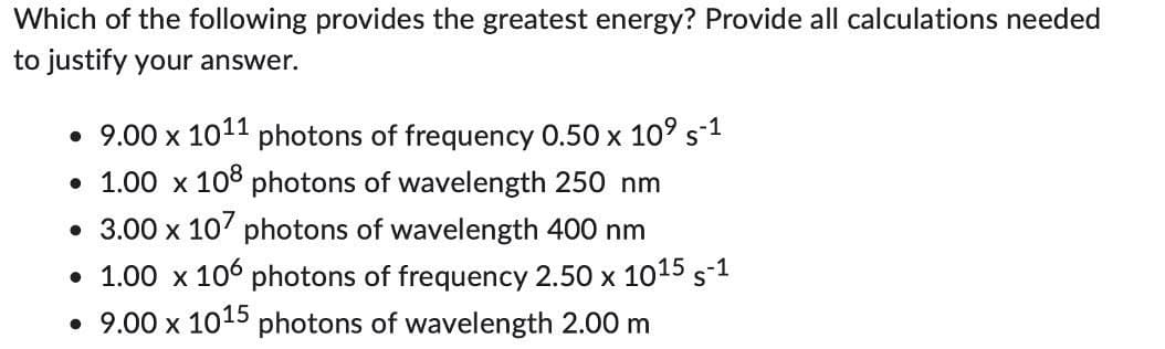 Which of the following provides the greatest energy? Provide all calculations needed
to justify your answer.
• 9.00 x 1011 photons of frequency 0.50 x 10⁹ s-1
• 1.00 x 108 photons of wavelength 250 nm
• 3.00 x 107 photons of wavelength 400 nm
• 1.00 x 106 photons of frequency 2.50 x 1015 S-1
• 9.00 x 1015 photons of wavelength 2.00 m