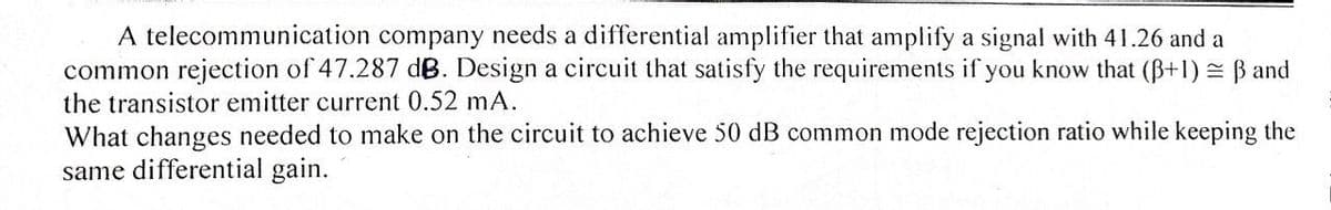 A telecommunication company needs a differential amplifier that amplify a signal with 41.26 and a
common rejection of 47.287 dB. Design a circuit that satisfy the requirements if you know that (ß+1) = ß and
the transistor emitter current 0.52 mA.
What changes needed to make on the circuit to achieve 50 dB common mode rejection ratio while keeping the
same differential gain.