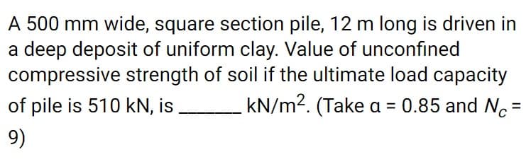 A 500 mm wide, square section pile, 12 m long is driven in
a deep deposit of uniform clay. Value of unconfined
compressive strength of soil if the ultimate load capacity
of pile is 510 kN, is
kN/m2. (Take a = 0.85 and No =
9)
