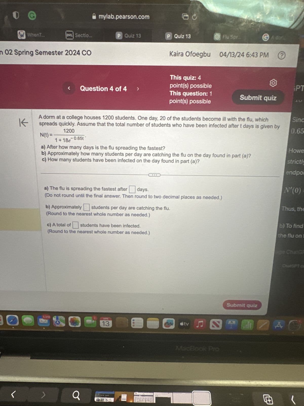 G
mylab.pearson.com
O c
W WhenT...
D2L Sectio...
P Quiz 13
P Quiz 13
Flu Spr...
G Ador
n 02 Spring Semester 2024 CO
Kaira Ofoegbu 04/13/24 6:43 PM ⑦
This quiz: 4
point(s) possible
<
Question 4 of 4 >
PT
This question: 1
Submit quiz
point(s) possible
不
A dorm at a college houses 1200 students. One day, 20 of the students become ill with the flu, which
K spreads quickly. Assume that the total number of students who have been infected after t days is given by
1200
Sinc
0.65
N(t) =
=
1+18e-0.65t
a) After how many days is the flu spreading the fastest?
Howe
b) Approximately how many students per day are catching the flu on the day found in part (a)?
c) How many students have been infected on the day found in part (a)?
strictly
endpoi
N'(0) =
a) The flu is spreading the fastest after ☐ days.
(Do not round until the final answer. Then round to two decimal places as needed.)
b) Approximately ☐ students per day are catching the flu.
(Round to the nearest whole number as needed.)
c) A total of
students have been infected.
(Round to the nearest whole number as needed.)
Thus, the
b) To find
the flu on t
ge ChatGF
3,210
tv♫
<
Q
MacBook Pro
Submit quiz
ChatGPT os