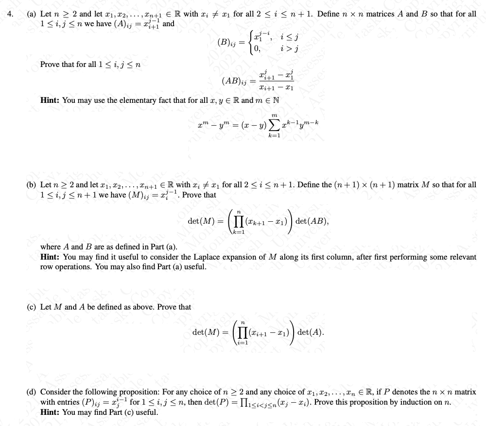 (a) Let n > 2 and let ¤1, x2,... , Xn+1 € R with xi + xi for all 2 < i < n + 1. Define n × n matrices A and B so that for all
1<i,j <n we have (A)ij = x and
4.
(B)ij =
Sa, i<j
Prove that for all 1 < i, j < n
(AB)ij
Ti+1 - x1
Hint: You may use the elementary fact that for all x, y E R and m e N
m
xm – ym = (x – y) > a
xk-1,m-k
k=1
(b) Let n > 2 and let x1, x2,... , xn+1 € R with x; x1 for all 2 <i <n+1. Define the (n+ 1) × (n +1) matrix M so that for all
1<i,j <n+ 1 we have (M);i = x?-. Prove that
det (M) =
(II (#k+1 – ¤1) ) det(AB),
where A and B are as defined in Part (a).
k=1
Hint: You may find it useful to consider the Laplace expansion of M along its first column, after first performing some relevant
tona
mas
row operations. You may also find Part (a) useful.
ver
(c) Let M and A be defined as above. Prove that
n
det(M) =
(Ti+1 – x1) ) det(A).
i=1
sa
(d) Consider the following proposition: For any choice of n >2 and any choice of x1, x2, ..., xn E R, if P denotes the n x n matrix
with entries (P);j = x for 1 < i, j < n, then det(P) = II1<i<j<n (x; – x;). Prove this proposition by induction on n.
Hint: You may find Part (c) useful.
ssess
Asse
