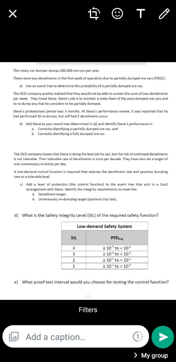 O T O
The rotary car dumper dumps 200,000 ore cars per year.
There were two derailments in the first week of operation due to partially dumped ore cars (PDOC).
a) Use an event tree to determine the probability of a partially dumped ore car.
The OCD company quickly realised that they would not be able to sustain the costs of two derailments
per week. They hired Steve. Steve's job is to monitor a video feed of the post-dumped ore cars and
to re-dump any that he considers to be partially dumped.
Steve's probationary period was 3 months. At Steve's performance review, it was reported that he
had performed 30 re-dumps, but still had 2 derailments occur.
b) Add Steve to your event tree determined in (a) and identify Steve's performance in
a. Correctly identifying a partially dumped ore car; and
b. Correctly identifying a fully dumped ore car.
The OCD company knows that Steve is doing the best job he can, but the risk of continued derailments
is not tolerable. Their tolerable rate of derailments is once per decade. They have also set a target of
one unnecessary re-dump per day.
A low-demand control function is required that reduces the derailment rate and spurious dumping
rate to a tolerable level.
c) Add a layer of protection (the control function) to the event tree that acts in a loo2
arrangement with Steve. Identify the integrity requirements to meet the:
a. Derailment target.
b. Unnecessary re-dumping target (spurious trip rate).
d) What is the Safety Integrity Level (SIL) of the required safety function?
Low-demand Safety System
SIL
PFD.vE
2 10 to < 10*
2 104 to < 10
2 10 to < 10
2 10 to < 101
4
2
1
e) What proof test interval would you choose for testing the control function?
Filters
Add a caption.
> My group
